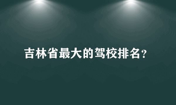 吉林省最大的驾校排名？