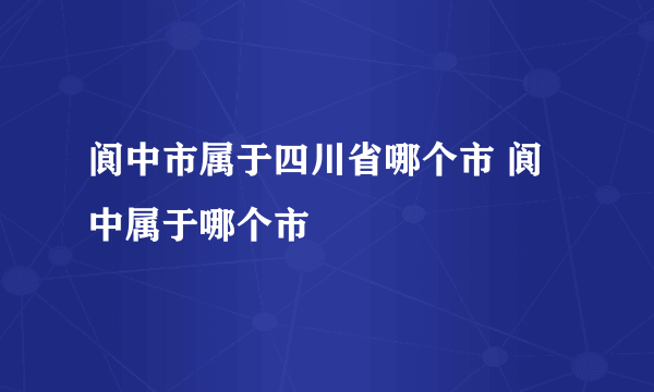 阆中市属于四川省哪个市 阆中属于哪个市