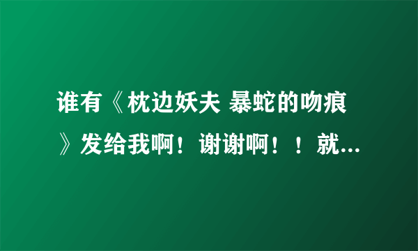 谁有《枕边妖夫 暴蛇的吻痕》发给我啊！谢谢啊！！就到刚刚完结的这几篇死的！！谢谢啊！！