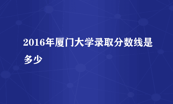 2016年厦门大学录取分数线是多少