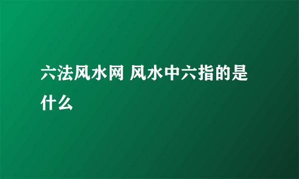 六法风水网 风水中六指的是什么