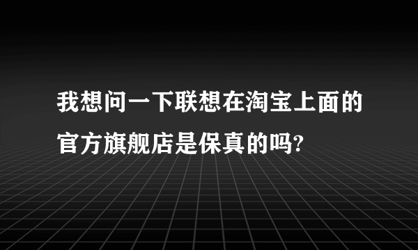 我想问一下联想在淘宝上面的官方旗舰店是保真的吗?