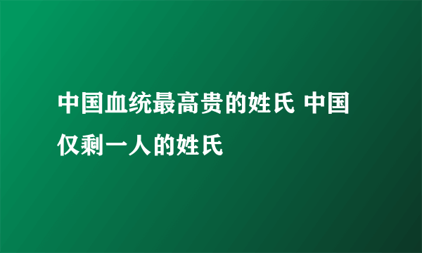 中国血统最高贵的姓氏 中国仅剩一人的姓氏