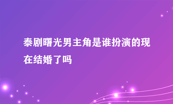 泰剧曙光男主角是谁扮演的现在结婚了吗