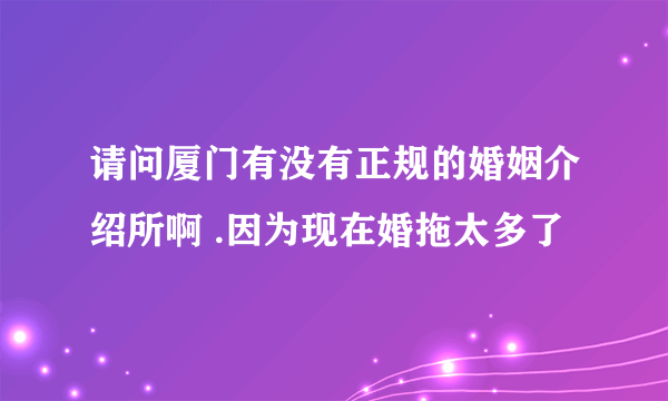 请问厦门有没有正规的婚姻介绍所啊 .因为现在婚拖太多了