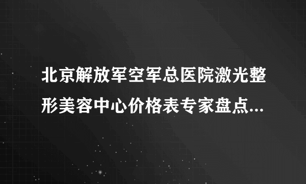 北京解放军空军总医院激光整形美容中心价格表专家盘点&医美比对图