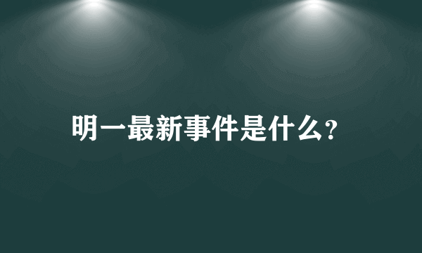 明一最新事件是什么？