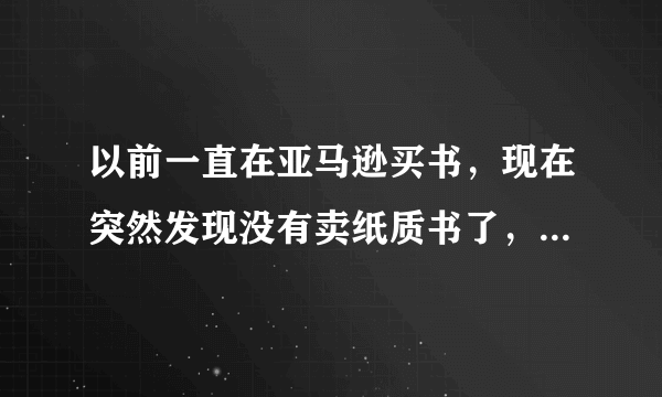 以前一直在亚马逊买书，现在突然发现没有卖纸质书了，晕，为什么不卖了？