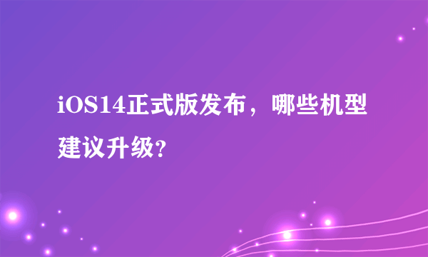 iOS14正式版发布，哪些机型建议升级？