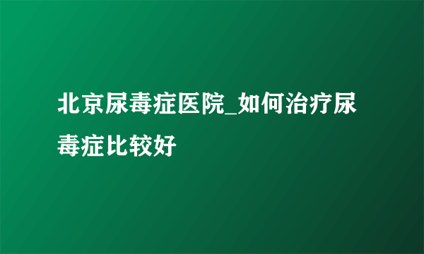 北京尿毒症医院_如何治疗尿毒症比较好