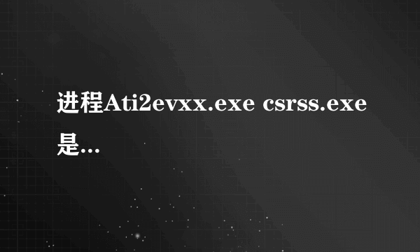 进程Ati2evxx.exe csrss.exe是什么????