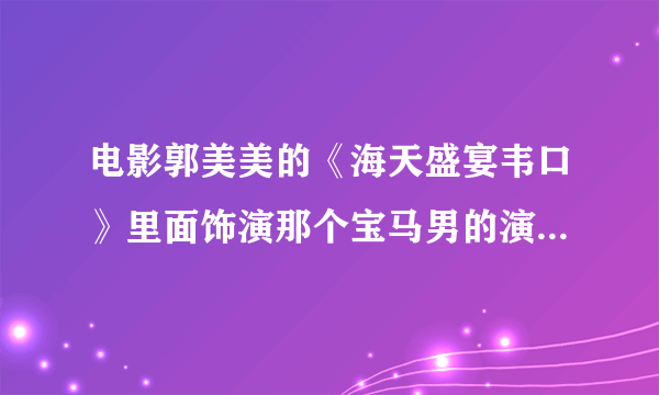 电影郭美美的《海天盛宴韦口》里面饰演那个宝马男的演员是谁？谢谢啦