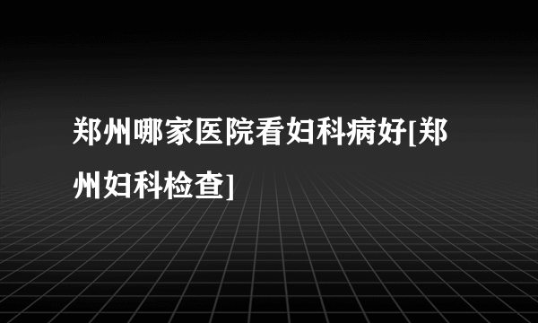 郑州哪家医院看妇科病好[郑州妇科检查]