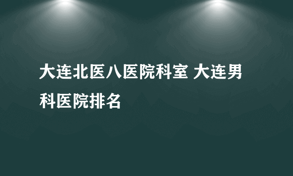 大连北医八医院科室 大连男科医院排名