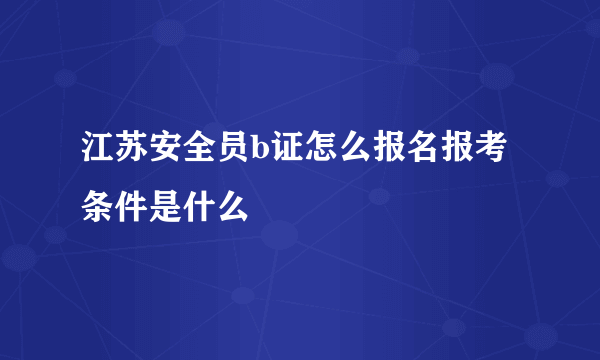 江苏安全员b证怎么报名报考条件是什么