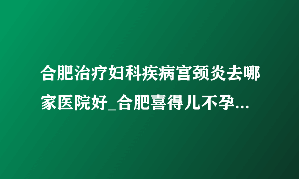 合肥治疗妇科疾病宫颈炎去哪家医院好_合肥喜得儿不孕不育医院