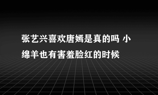 张艺兴喜欢唐嫣是真的吗 小绵羊也有害羞脸红的时候