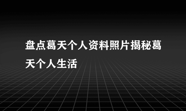 盘点葛天个人资料照片揭秘葛天个人生活