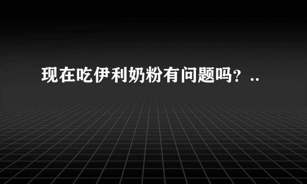 现在吃伊利奶粉有问题吗？..