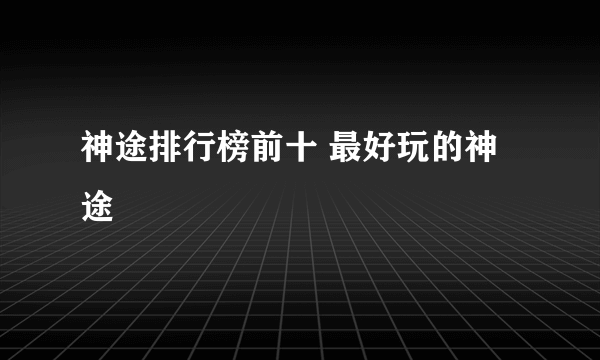 神途排行榜前十 最好玩的神途