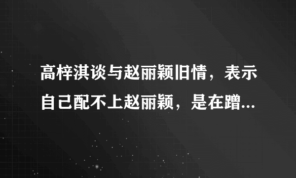 高梓淇谈与赵丽颖旧情，表示自己配不上赵丽颖，是在蹭热度吗？