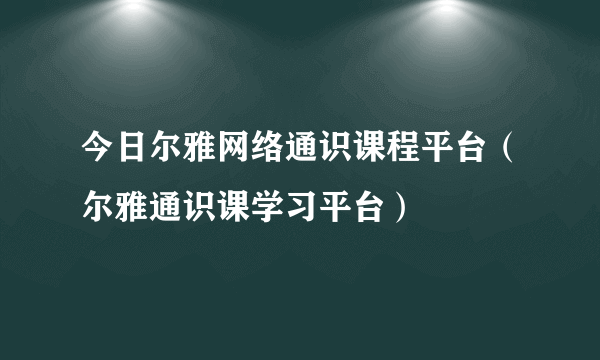 今日尔雅网络通识课程平台（尔雅通识课学习平台）