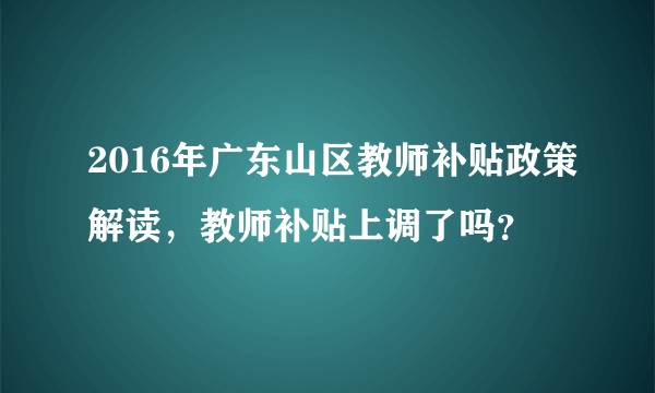 2016年广东山区教师补贴政策解读，教师补贴上调了吗？