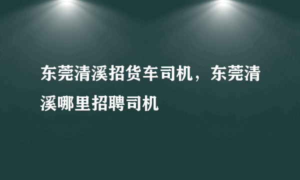 东莞清溪招货车司机，东莞清溪哪里招聘司机