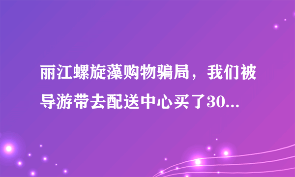 丽江螺旋藻购物骗局，我们被导游带去配送中心买了3000多的螺旋藻，导游说按照他说的偏方可治百病？