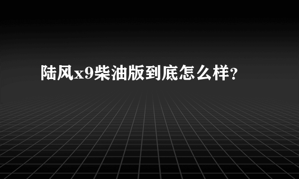 陆风x9柴油版到底怎么样？