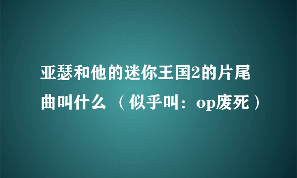 亚瑟和他的迷你王国2的片尾曲叫什么 （似乎叫：op废死）