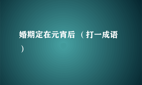 婚期定在元宵后 （打一成语）