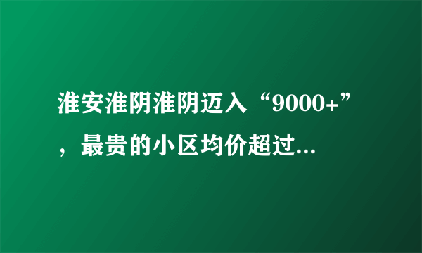 淮安淮阴淮阴迈入“9000+”，最贵的小区均价超过2万/平