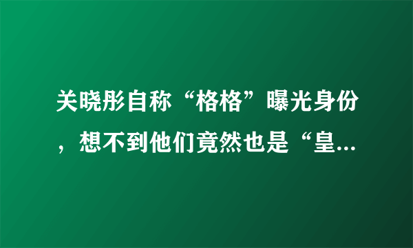 关晓彤自称“格格”曝光身份，想不到他们竟然也是“皇族”明星