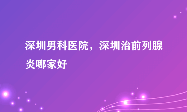 深圳男科医院，深圳治前列腺炎哪家好