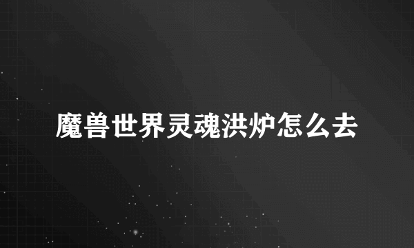 魔兽世界灵魂洪炉怎么去