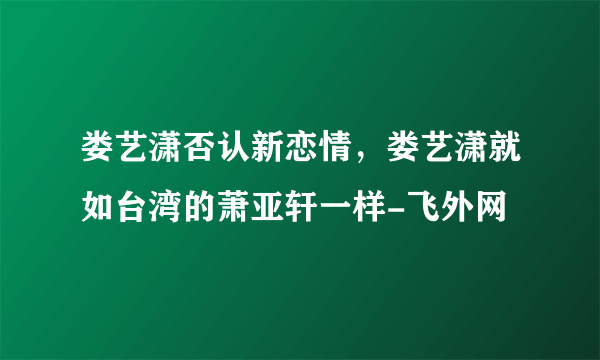 娄艺潇否认新恋情，娄艺潇就如台湾的萧亚轩一样-飞外网