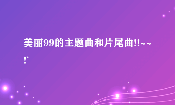 美丽99的主题曲和片尾曲!!~~!`