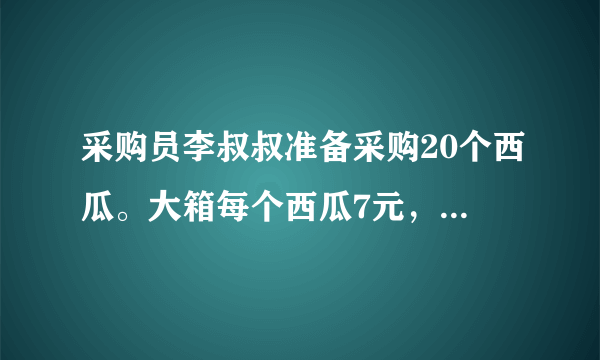 采购员李叔叔准备采购20个西瓜。大箱每个西瓜7元，小箱每个西瓜7元多，尽量买大箱便宜。怎样采购最省钱？需要多少钱？每箱个数每箱总价大箱6个42元小箱4个30元