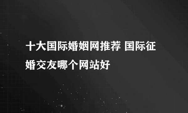 十大国际婚姻网推荐 国际征婚交友哪个网站好