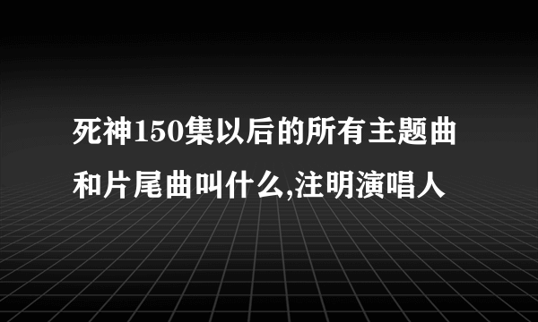 死神150集以后的所有主题曲和片尾曲叫什么,注明演唱人