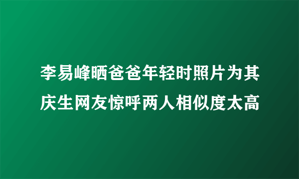 李易峰晒爸爸年轻时照片为其庆生网友惊呼两人相似度太高