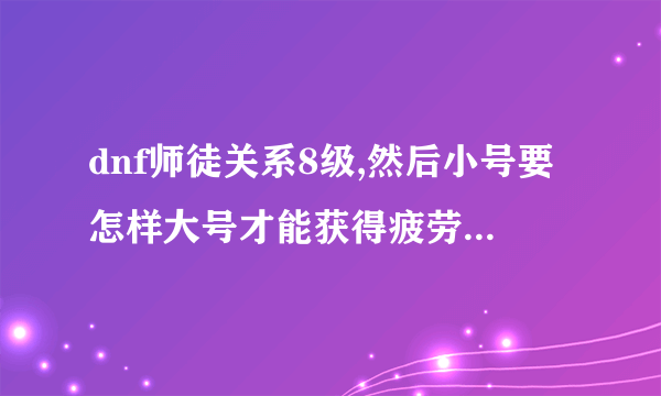 dnf师徒关系8级,然后小号要怎样大号才能获得疲劳啊,求详细过程，求高手解答