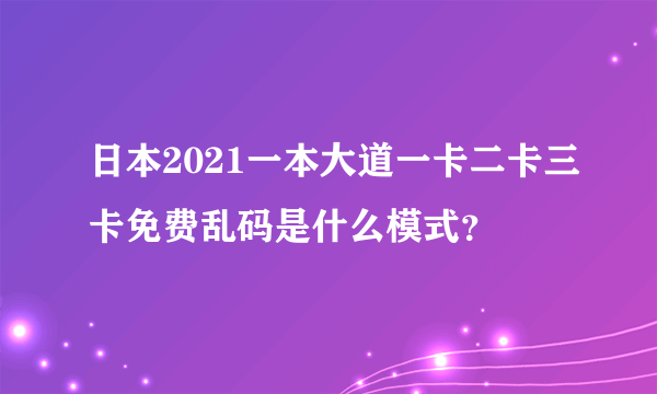 日本2021一本大道一卡二卡三卡免费乱码是什么模式？