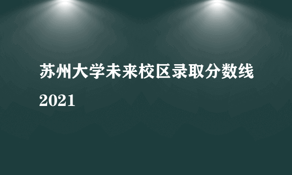 苏州大学未来校区录取分数线2021