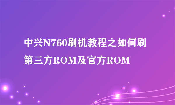 中兴N760刷机教程之如何刷第三方ROM及官方ROM