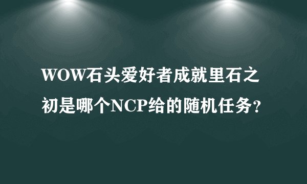 WOW石头爱好者成就里石之初是哪个NCP给的随机任务？