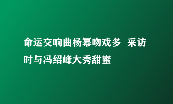 命运交响曲杨幂吻戏多  采访时与冯绍峰大秀甜蜜