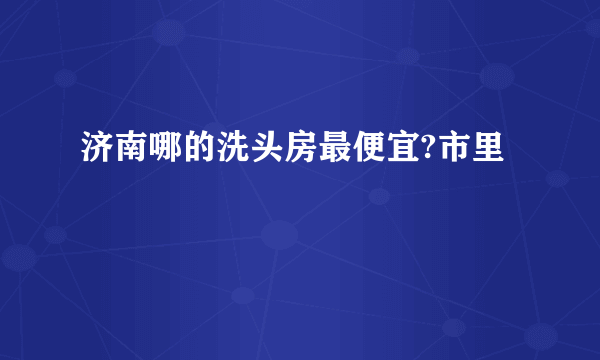 济南哪的洗头房最便宜?市里