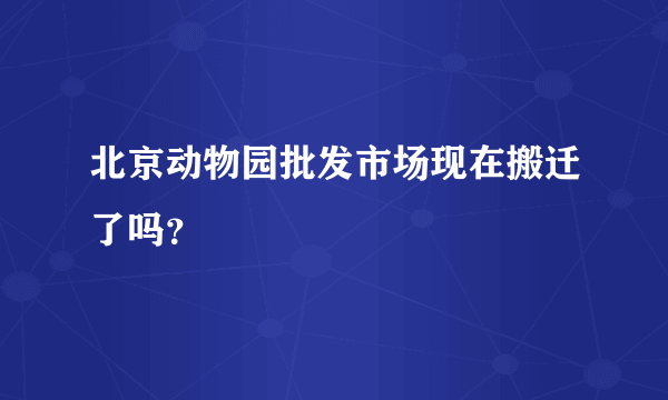 北京动物园批发市场现在搬迁了吗？